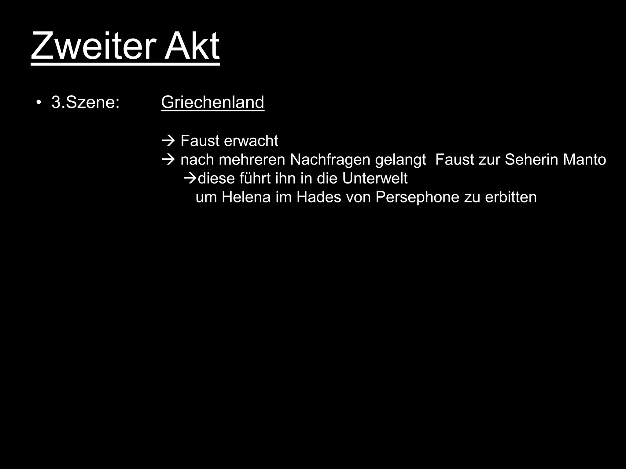 Zweiter Akt
• 3.Szene:   Griechenland

              Faust erwacht
              nach mehreren Nachfragen gelangt Faust zur Seherin Manto
               diese führt ihn in die Unterwelt
                 um Helena im Hades von Persephone zu erbitten
 