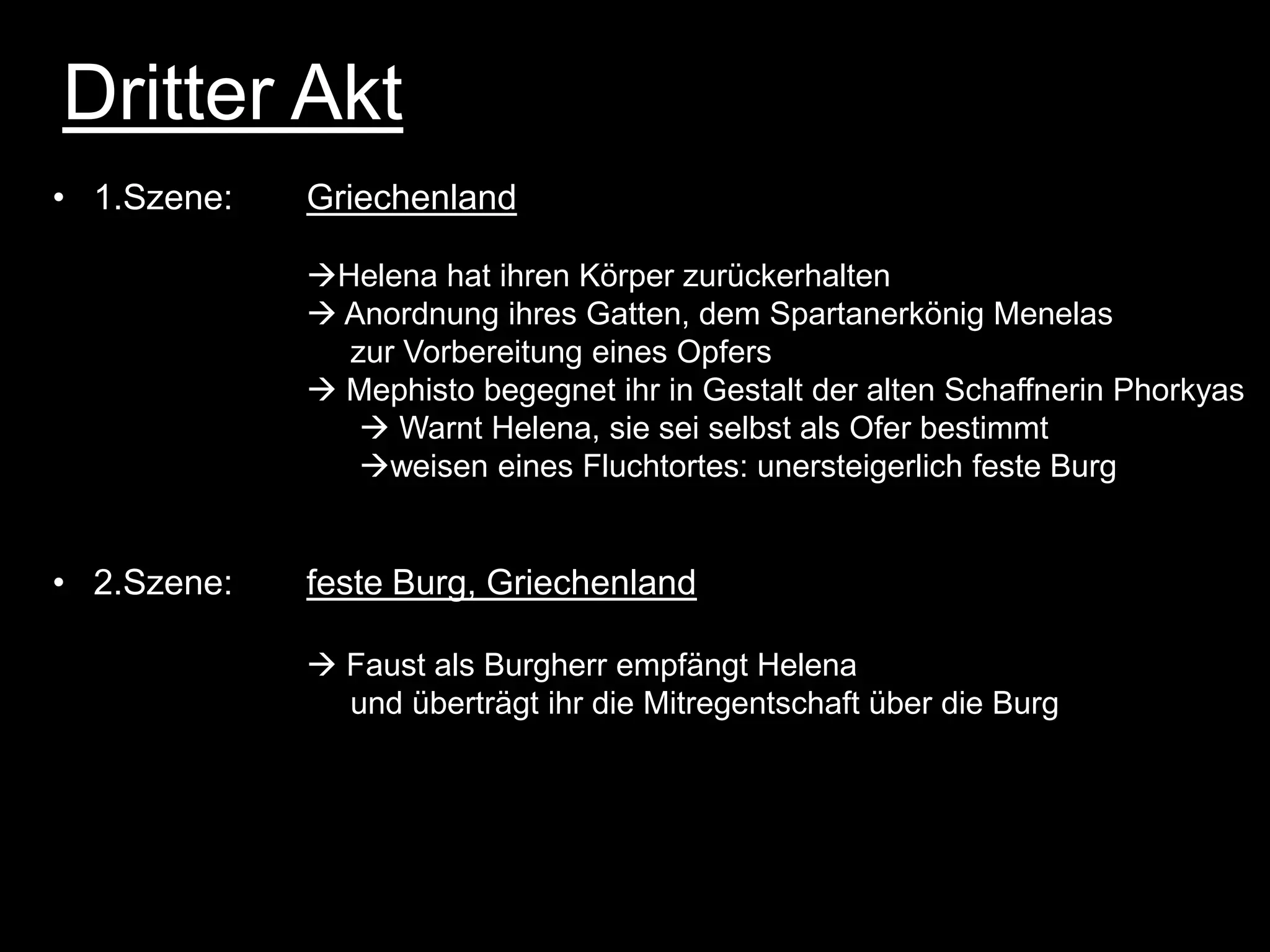 Dritter Akt
• 1.Szene:   Griechenland

             Helena hat ihren Körper zurückerhalten
              Anordnung ihres Gatten, dem Spartanerkönig Menelas
               zur Vorbereitung eines Opfers
              Mephisto begegnet ihr in Gestalt der alten Schaffnerin Phorkyas
                 Warnt Helena, sie sei selbst als Ofer bestimmt
                weisen eines Fluchtortes: unersteigerlich feste Burg


• 2.Szene:   feste Burg, Griechenland

              Faust als Burgherr empfängt Helena
               und überträgt ihr die Mitregentschaft über die Burg
 