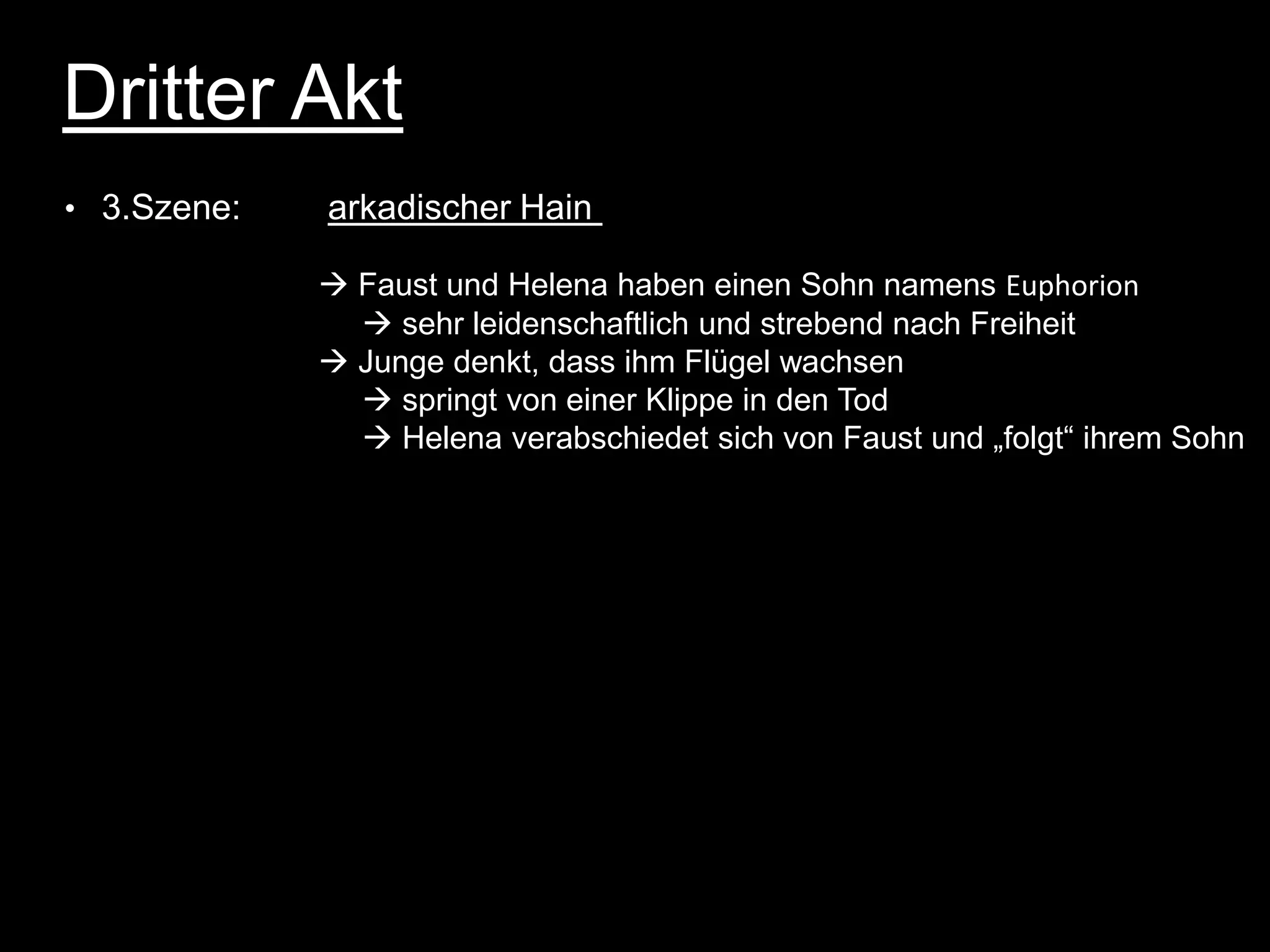 Dritter Akt
• 3.Szene:   arkadischer Hain

              Faust und Helena haben einen Sohn namens Euphorion
                sehr leidenschaftlich und strebend nach Freiheit
              Junge denkt, dass ihm Flügel wachsen
                springt von einer Klippe in den Tod
                Helena verabschiedet sich von Faust und „folgt“ ihrem Sohn
 