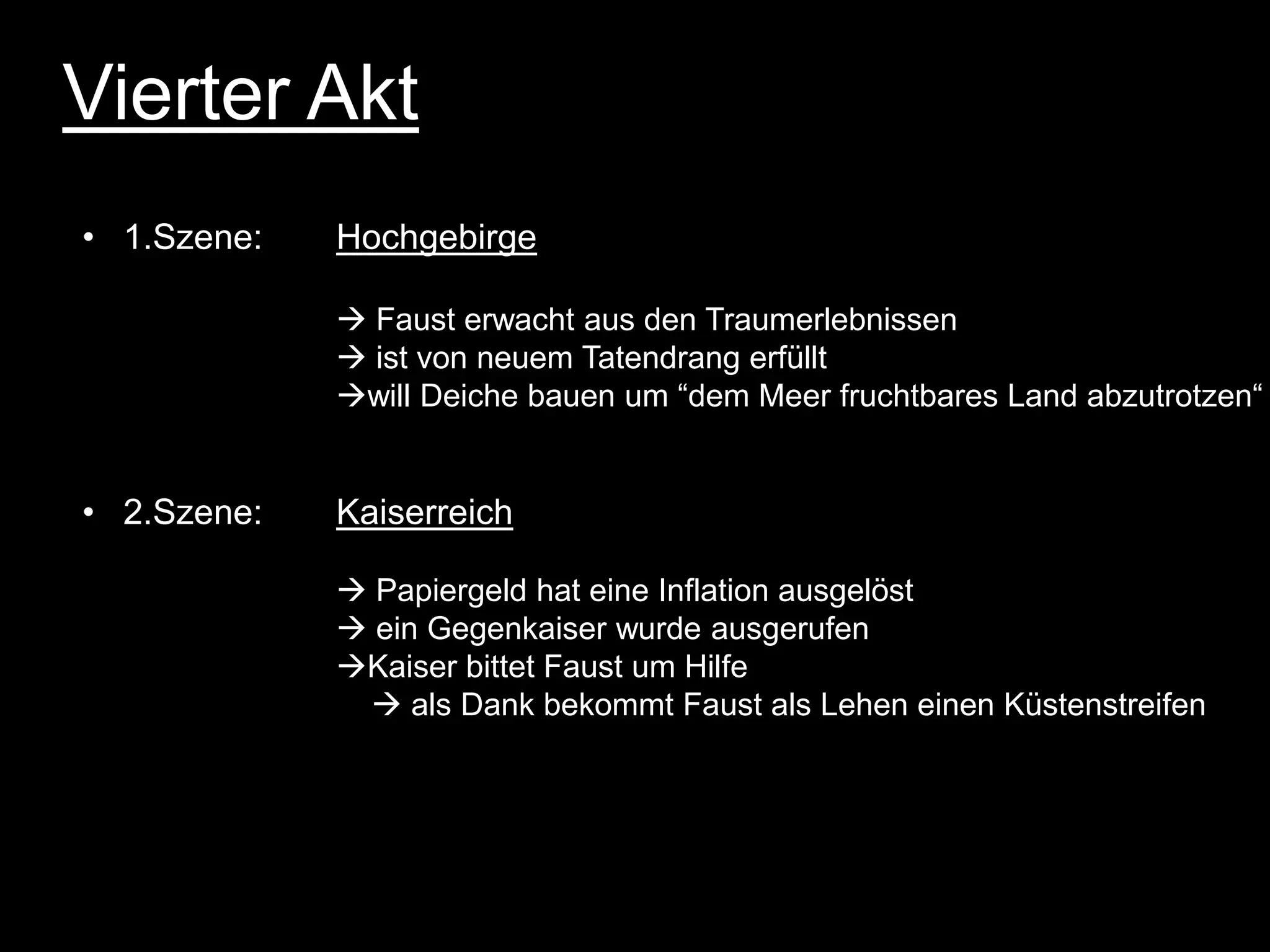 Vierter Akt
• 1.Szene:   Hochgebirge

              Faust erwacht aus den Traumerlebnissen
              ist von neuem Tatendrang erfüllt
             will Deiche bauen um “dem Meer fruchtbares Land abzutrotzen“


• 2.Szene:   Kaiserreich

              Papiergeld hat eine Inflation ausgelöst
              ein Gegenkaiser wurde ausgerufen
             Kaiser bittet Faust um Hilfe
               als Dank bekommt Faust als Lehen einen Küstenstreifen
 