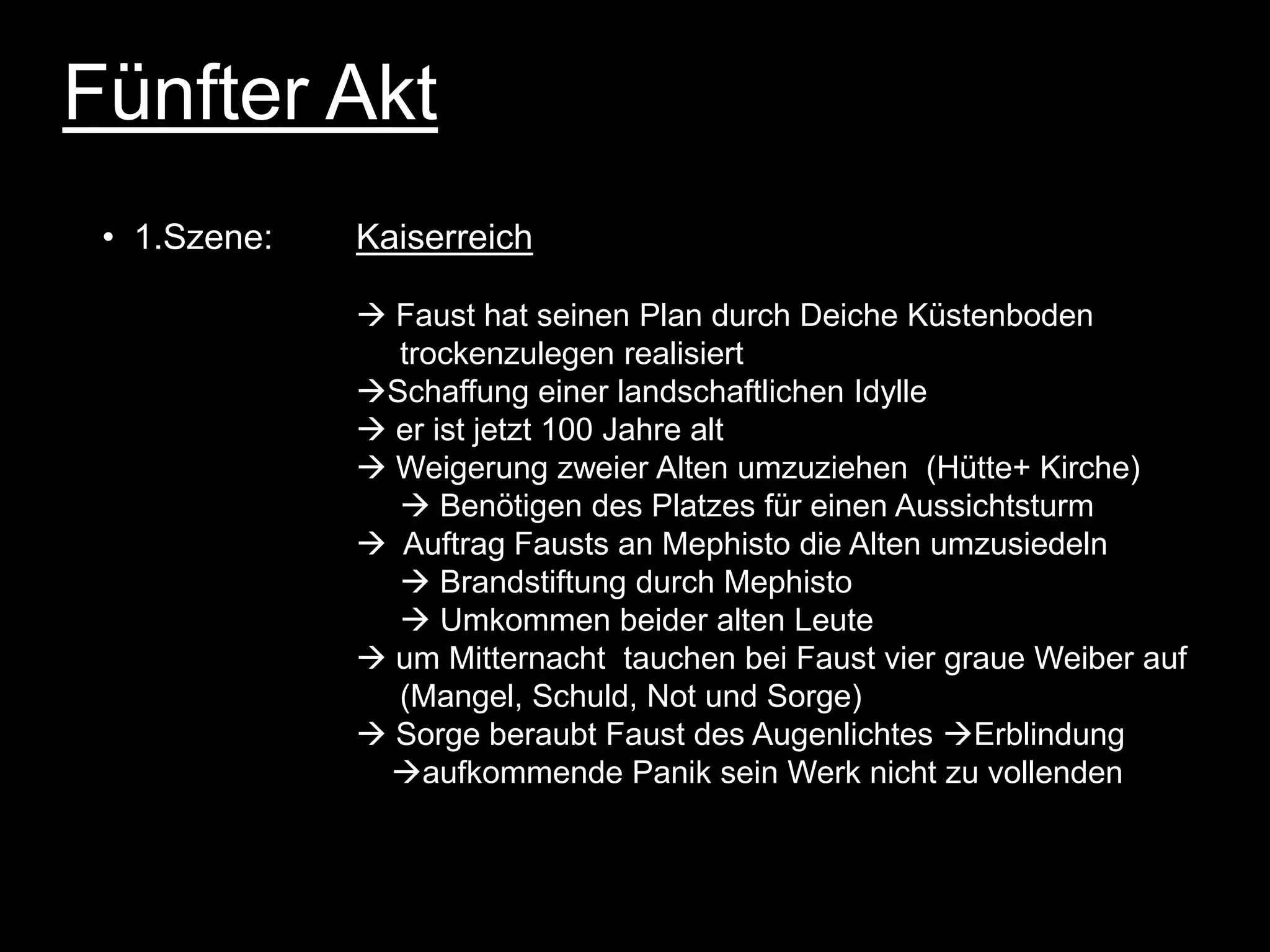 Fünfter Akt
 • 1.Szene:   Kaiserreich

               Faust hat seinen Plan durch Deiche Küstenboden
                trockenzulegen realisiert
              Schaffung einer landschaftlichen Idylle
               er ist jetzt 100 Jahre alt
               Weigerung zweier Alten umzuziehen (Hütte+ Kirche)
                 Benötigen des Platzes für einen Aussichtsturm
               Auftrag Fausts an Mephisto die Alten umzusiedeln
                 Brandstiftung durch Mephisto
                 Umkommen beider alten Leute
               um Mitternacht tauchen bei Faust vier graue Weiber auf
                (Mangel, Schuld, Not und Sorge)
               Sorge beraubt Faust des Augenlichtes Erblindung
               aufkommende Panik sein Werk nicht zu vollenden
 