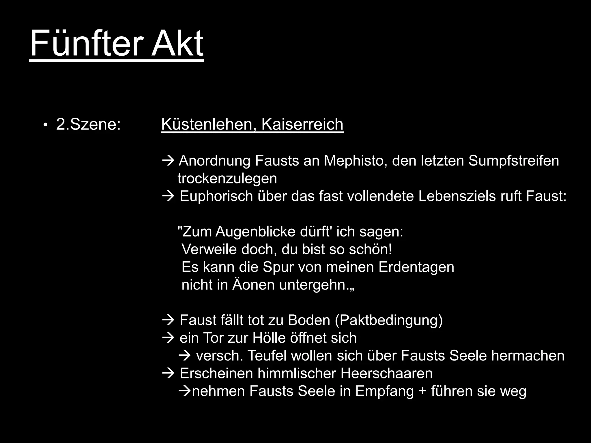 Fünfter Akt

• 2.Szene:   Küstenlehen, Kaiserreich

              Anordnung Fausts an Mephisto, den letzten Sumpfstreifen
               trockenzulegen
              Euphorisch über das fast vollendete Lebensziels ruft Faust:

               "Zum Augenblicke dürft' ich sagen:
                Verweile doch, du bist so schön!
                Es kann die Spur von meinen Erdentagen
                nicht in Äonen untergehn.„

              Faust fällt tot zu Boden (Paktbedingung)
              ein Tor zur Hölle öffnet sich
               versch. Teufel wollen sich über Fausts Seele hermachen
              Erscheinen himmlischer Heerschaaren
              nehmen Fausts Seele in Empfang + führen sie weg
 