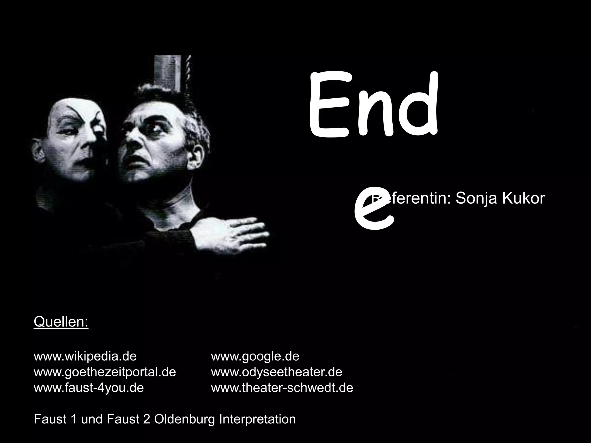 Referentin: Sonja Kukor




Quellen:

www.wikipedia.de             www.google.de
www.goethezeitportal.de      www.odyseetheater.de
www.faust-4you.de            www.theater-schwedt.de

Faust 1 und Faust 2 Oldenburg Interpretation
 