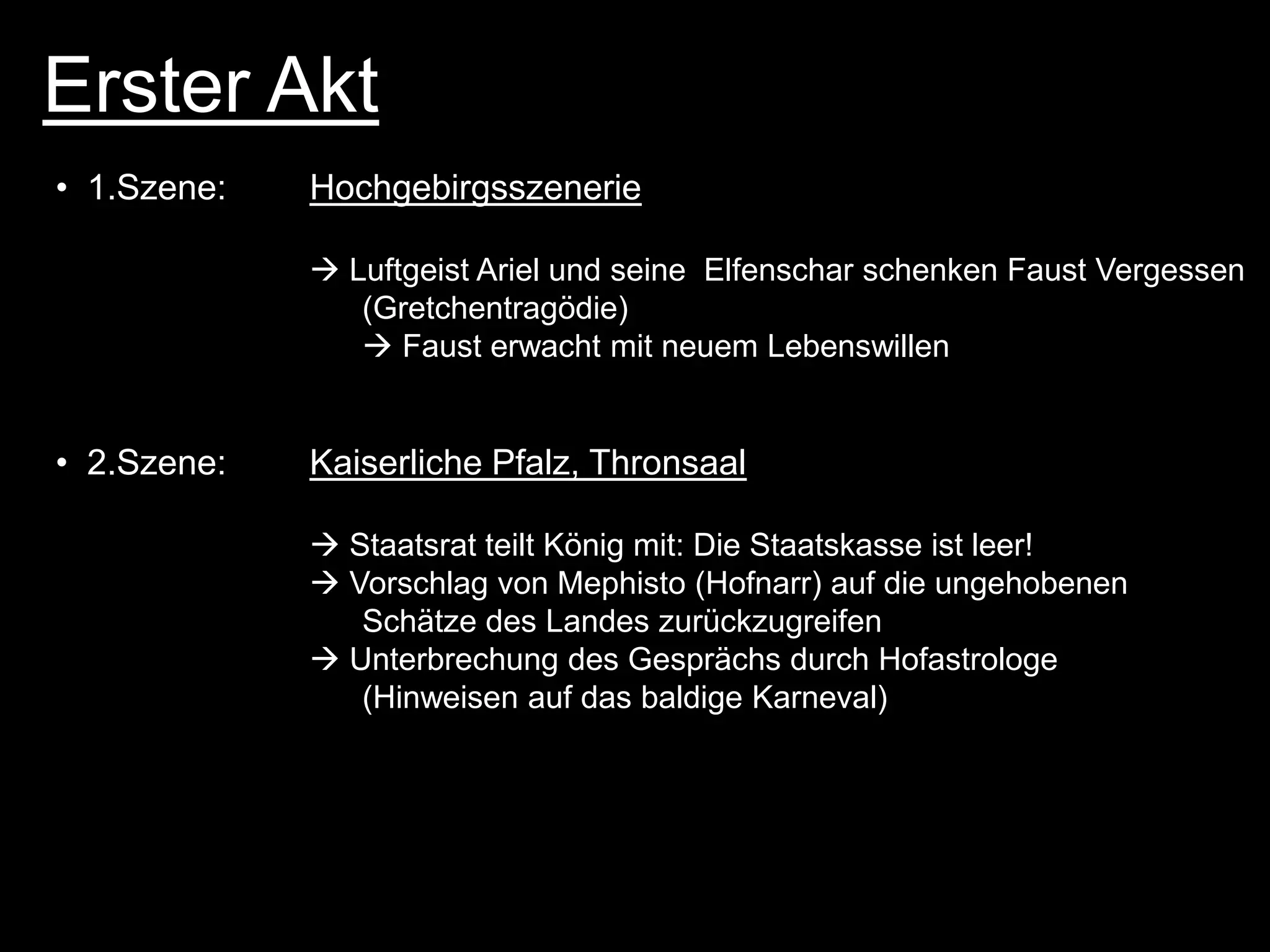 Erster Akt
• 1.Szene:   Hochgebirgsszenerie

              Luftgeist Ariel und seine Elfenschar schenken Faust Vergessen
                (Gretchentragödie)
                 Faust erwacht mit neuem Lebenswillen


• 2.Szene:   Kaiserliche Pfalz, Thronsaal

              Staatsrat teilt König mit: Die Staatskasse ist leer!
              Vorschlag von Mephisto (Hofnarr) auf die ungehobenen
                Schätze des Landes zurückzugreifen
              Unterbrechung des Gesprächs durch Hofastrologe
                (Hinweisen auf das baldige Karneval)
 