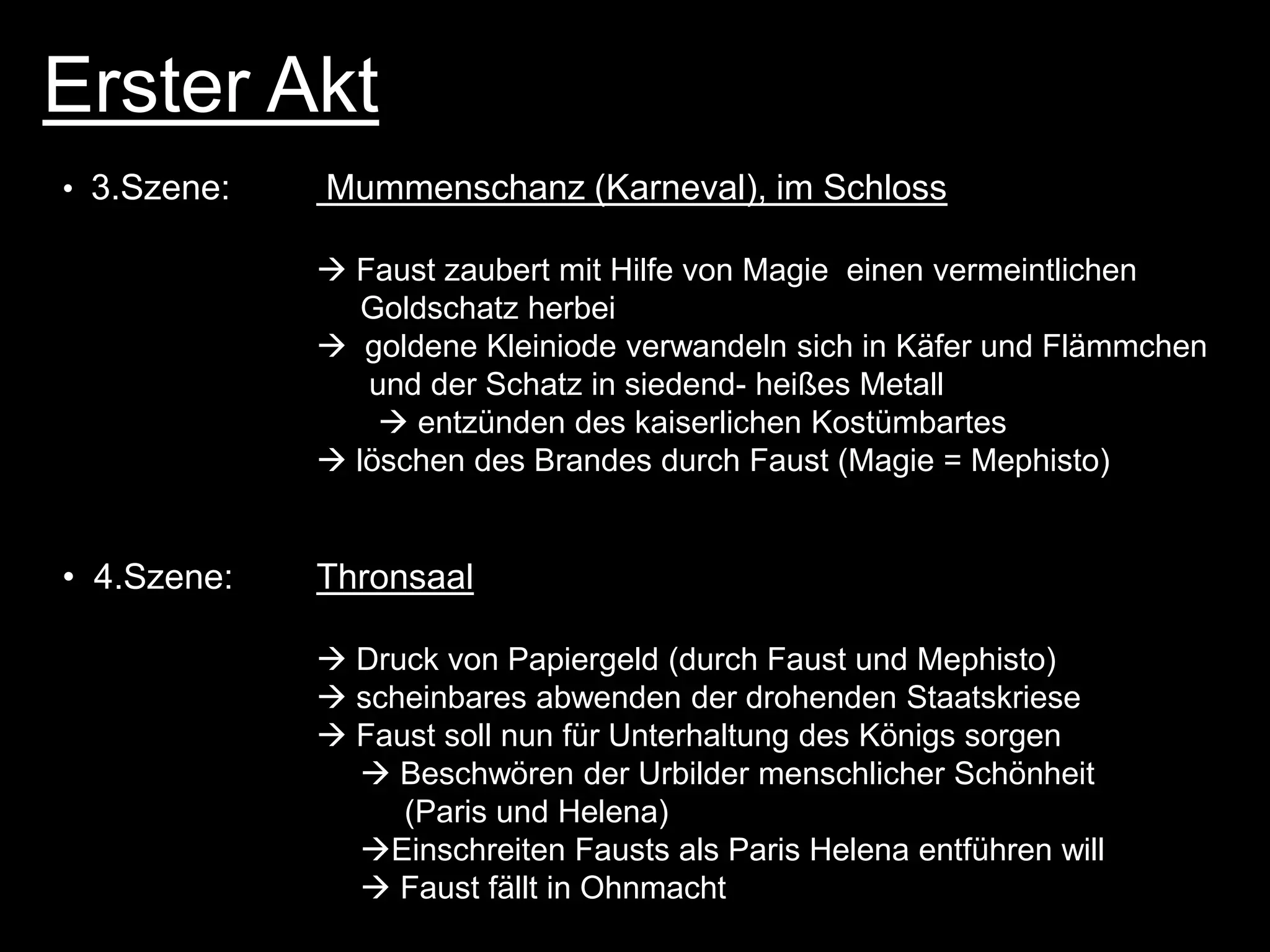 Erster Akt
• 3.Szene:   Mummenschanz (Karneval), im Schloss

              Faust zaubert mit Hilfe von Magie einen vermeintlichen
                Goldschatz herbei
              goldene Kleiniode verwandeln sich in Käfer und Flämmchen
                und der Schatz in siedend- heißes Metall
                  entzünden des kaiserlichen Kostümbartes
              löschen des Brandes durch Faust (Magie = Mephisto)


• 4.Szene:   Thronsaal

              Druck von Papiergeld (durch Faust und Mephisto)
              scheinbares abwenden der drohenden Staatskriese
              Faust soll nun für Unterhaltung des Königs sorgen
                Beschwören der Urbilder menschlicher Schönheit
                  (Paris und Helena)
               Einschreiten Fausts als Paris Helena entführen will
                Faust fällt in Ohnmacht
 