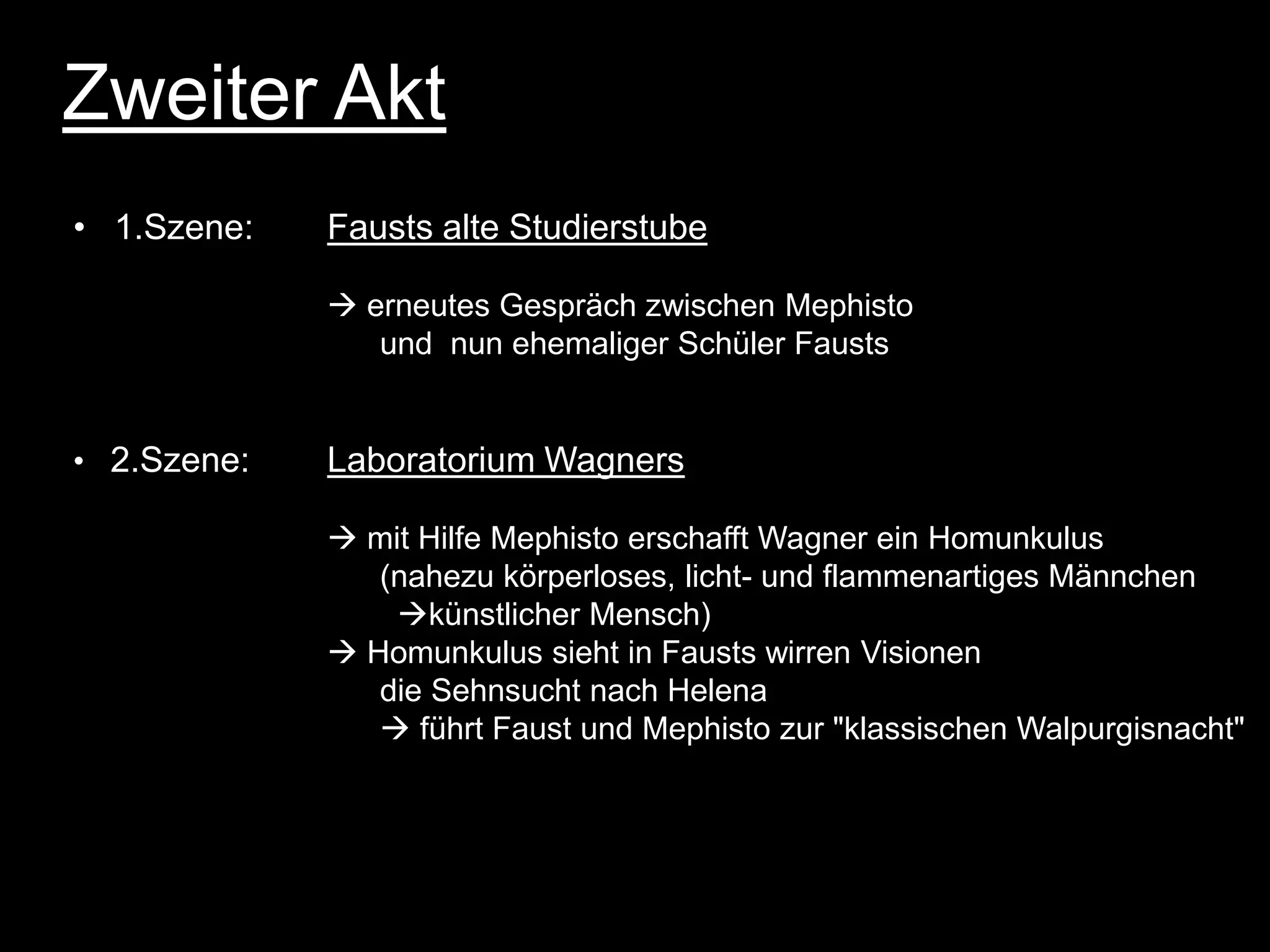Zweiter Akt
• 1.Szene:   Fausts alte Studierstube

              erneutes Gespräch zwischen Mephisto
                und nun ehemaliger Schüler Fausts


• 2.Szene:   Laboratorium Wagners

              mit Hilfe Mephisto erschafft Wagner ein Homunkulus
                (nahezu körperloses, licht- und flammenartiges Männchen
                 künstlicher Mensch)
              Homunkulus sieht in Fausts wirren Visionen
                die Sehnsucht nach Helena
                 führt Faust und Mephisto zur "klassischen Walpurgisnacht"
 