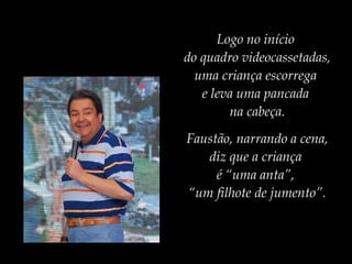 Logo no início
do quadro videocassetadas,
uma criança escorrega
e leva uma pancada
na cabeça.
Faustão, narrando a cena,
diz que a criança
é “uma anta”,
“um filhote de jumento”.
 