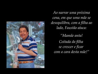 Ao narrar uma próxima
cena, em que uma mãe se
desequilibra, com a filha ao
lado, Faustão ataca:
“Mamãe anta!
Coitada da filha
se crescer e ficar
com a cara desta mãe!”
 