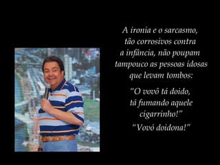 A ironia e o sarcasmo,
tão corrosivos contra
a infância, não poupam
tampouco as pessoas idosas
que levam tombos:
“O vovô tá doido,
tá fumando aquele
cigarrinho!”
“Vovó doidona!”
 