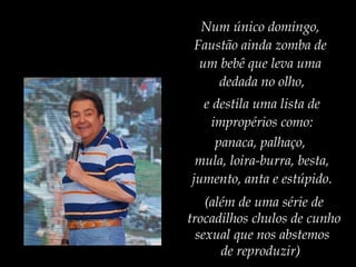 Num único domingo,
Faustão ainda zomba de
um bebê que leva uma
dedada no olho,
e destila uma lista de
impropérios como:
panaca, palhaço,
mula, loira-burra, besta,
jumento, anta e estúpido.
(além de uma série de
trocadilhos chulos de cunho
sexual que nos abstemos
de reproduzir)
 
