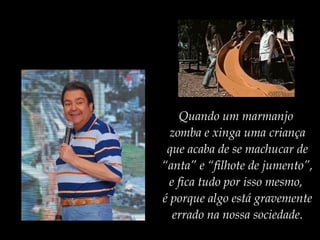 Quando um marmanjo
zomba e xinga uma criança
que acaba de se machucar de
“anta” e “filhote de jumento”,
e fica tudo por isso mesmo,
é porque algo está gravemente
errado na nossa sociedade.
 