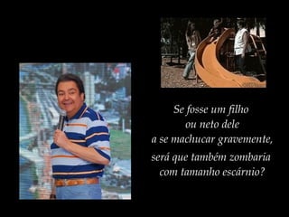 Se fosse um filho
ou neto dele
a se machucar gravemente,
será que também zombaria
com tamanho escárnio?
 