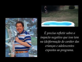 É preciso refletir sobre o
impacto negativo que isso tem
na (de)formação do caráter das
crianças e adolescentes
expostos ao programa.
 