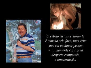 O cabelo da aniversariante
é tomado pelo fogo, uma cena
que em qualquer pessoa
minimamente civilizada
desperta compaixão
e consternação.
 