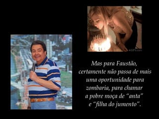 Mas para Faustão,
certamente não passa de mais
uma oportunidade para
zombaria, para chamar
a pobre moça de “anta”
e “filha do jumento”.
 