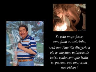 Se esta moça fosse
uma filha ou sobrinha,
será que Faustão dirigiria a
ela as mesmas palavras de
baixo calão com que trata
as pessoas que aparecem
nos vídeos?
 