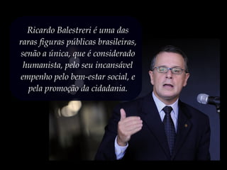 Ricardo Balestreri é uma das
raras figuras públicas brasileiras,
senão a única, que é considerado
humanista, pelo seu incansável
empenho pelo bem-estar social, e
pela promoção da cidadania.
 