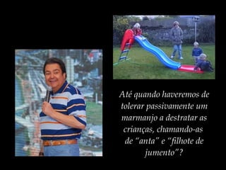 Até quando haveremos de
tolerar passivamente um
marmanjo a destratar as
crianças, chamando-as
de “anta” e “filhote de
jumento”?
 