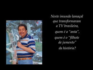 Neste imundo lamaçal
que transformaram
a TV brasileira,
quem é a “anta”,
quem é o “filhote
de jumento”
da história?
 