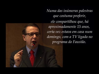 Numa das inúmeras palestras
que costuma proferir,
ele compartilhou que, há
aproximadamente 15 anos,
certa vez estava em casa num
domingo, com a TV ligada no
programa do Faustão.
 