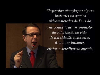 Ele prestou atenção por alguns
instantes no quadro
videocassetadas do Faustão,
e na condição de um promotor
da valorização da vida,
de um cidadão consciente,
de um ser humano,
custou a acreditar no que via.
 