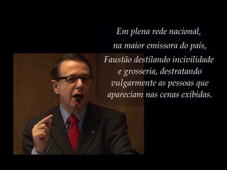 Em plena rede nacional,
na maior emissora do país,
Faustão destilando incivilidade
e grosseria, destratando
vulgarmente as pessoas que
apareciam nas cenas exibidas.
 