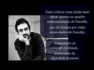 Assassinato do
senso de civilidade,
assassinato da
dignidade humana.
Suas críticas eram ainda mais
duras quanto ao quadro
videocassetadas do Faustão,
que ele tratava por vídeo
assassinatos do Faustão.
 