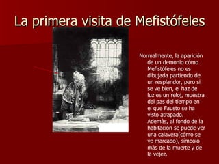 La primera visita de Mefistófeles Normalmente, la aparición de un demonio cómo Mefistófeles no es dibujada partiendo de un resplandor, pero si se ve bien, el haz de luz es un reloj, muestra del pas del tiempo en  el que Fausto se ha visto atrapado. Ademàs, al fondo de la habitación se puede ver una calavera(cómo se ve marcado), símbolo màs de la muerte y de la vejez. 