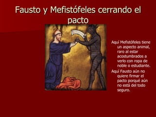 Fausto y Mefistófeles cerrando el pacto Aquí Mefistófeles tiene un aspecto animal, raro al estar acostumbrados a verlo con ropa de noble o estudiante. Aquí Fausto aún no quiere firmar el pacto porqué aún no está del todo seguro. 