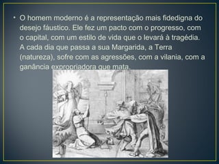 • O homem moderno é a representação mais fidedigna do
  desejo fáustico. Ele fez um pacto com o progresso, com
  o capital, com um estilo de vida que o levará à tragédia.
  A cada dia que passa a sua Margarida, a Terra
  (natureza), sofre com as agressões, com a vilania, com a
  ganância expropriadora que mata. 
 