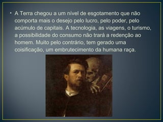 • A Terra chegou a um nível de esgotamento que não
  comporta mais o desejo pelo lucro, pelo poder, pelo
  acúmulo de capitais. A tecnologia, as viagens, o turismo,
  a possibilidade do consumo não trará a redenção ao
  homem. Muito pelo contrário, tem gerado uma
  coisificação, um embrutecimento da humana raça.
 