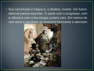• Sua caminhada é trágica e, o destino, incerto. Um futuro
  abismal parece espreitar. O pacto com o progresso, com
  a ciência e com a tecnologia custará caro. Em menos de
  cem anos o resultado se mostrará fulminante e aterrador.
 