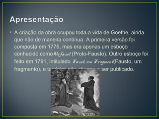• A criação da obra ocupou toda a vida de Goethe, ainda
  que não de maneira contínua. A primeira versão foi
  composta em 1775, mas era apenas um esboço
  conhecido comoUrfaust (Proto-Fausto). Outro esboço foi
  feito em 1791, intitulado Faust, ein Fragment(Fausto, um
  fragmento), e também não chegou a ser publicado.
 