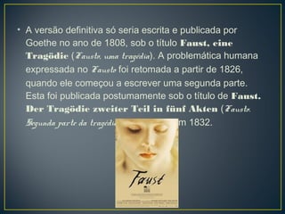 • A versão definitiva só seria escrita e publicada por
  Goethe no ano de 1808, sob o título Faust, eine
  Tragödie (Fausto, uma tragédia). A problemática humana
  expressada no Fausto foi retomada a partir de 1826,
  quando ele começou a escrever uma segunda parte.
  Esta foi publicada postumamente sob o título de Faust.
  Der Tragödie zweiter Teil in fünf Akten (Fausto.
  Segunda parte da tragédia, em cinco atos) em 1832.
 