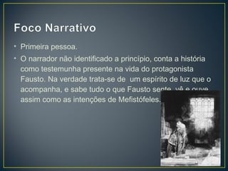 • Primeira pessoa.
• O narrador não identificado a princípio, conta a história
  como testemunha presente na vida do protagonista
  Fausto. Na verdade trata-se de um espírito de luz que o
  acompanha, e sabe tudo o que Fausto sente, vê e ouve,
  assim como as intenções de Mefistófeles.
 