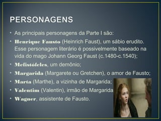 • As principais personagens da Parte I são:
• Henrique Fausto (Heinrich Faust), um sábio erudito.
  Esse personagem literário é possivelmente baseado na
  vida do mago Johann Georg Faust (c.1480-c.1540);
• Mefistófeles, um demônio;
• Margarida (Margarete ou Gretchen), o amor de Fausto;
• Marta (Marthe), a vizinha de Margarida;
• Valentim (Valentin), irmão de Margarida;
• Wagner, assistente de Fausto.
 