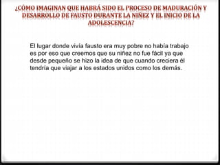El lugar donde vivía fausto era muy pobre no había trabajo
es por eso que creemos que su niñez no fue fácil ya que
desde pequeño se hizo la idea de que cuando creciera él
tendría que viajar a los estados unidos como los demás.
 