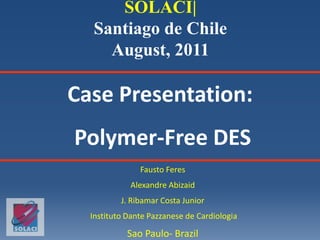 Case Presentation:
Polymer-Free DES
Fausto Feres
Alexandre Abizaid
J. Ribamar Costa Junior
Instituto Dante Pazzanese de Cardiologia
Sao Paulo- Brazil
SOLACI|
Santiago de Chile
August, 2011
 