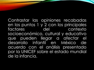 Contrastar las opiniones recabadas
en los puntos 1 y 2 con los principales
factores
del
contexto
socioeconómico, cultural y educativo
que pueden llegar a afectar el
desarrollo infantil en México de
acuerdo con el análisis presentado
por la UNICEF sobre el estado mundial
de la infancia.

 