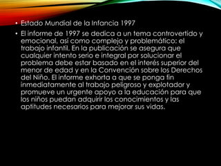 • Estado Mundial de la Infancia 1997
• El informe de 1997 se dedica a un tema controvertido y
emocional, así como complejo y problemático: el
trabajo infantil. En la publicación se asegura que
cualquier intento serio e integral por solucionar el
problema debe estar basado en el interés superior del
menor de edad y en la Convención sobre los Derechos
del Niño. El informe exhorta a que se ponga fin
inmediatamente al trabajo peligroso y explotador y
promueve un urgente apoyo a la educación para que
los niños puedan adquirir los conocimientos y las
aptitudes necesarios para mejorar sus vidas.

 