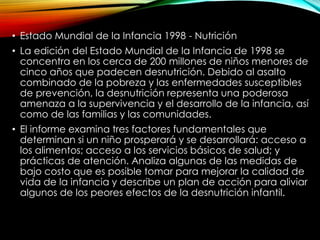 • Estado Mundial de la Infancia 1998 - Nutrición
• La edición del Estado Mundial de la Infancia de 1998 se
concentra en los cerca de 200 millones de niños menores de
cinco años que padecen desnutrición. Debido al asalto
combinado de la pobreza y las enfermedades susceptibles
de prevención, la desnutrición representa una poderosa
amenaza a la supervivencia y el desarrollo de la infancia, así
como de las familias y las comunidades.
• El informe examina tres factores fundamentales que
determinan si un niño prosperará y se desarrollará: acceso a
los alimentos; acceso a los servicios básicos de salud; y
prácticas de atención. Analiza algunas de las medidas de
bajo costo que es posible tomar para mejorar la calidad de
vida de la infancia y describe un plan de acción para aliviar
algunos de los peores efectos de la desnutrición infantil.

 
