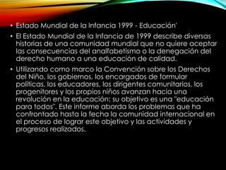 • Estado Mundial de la Infancia 1999 - Educación'
• El Estado Mundial de la Infancia de 1999 describe diversas
historias de una comunidad mundial que no quiere aceptar
las consecuencias del analfabetismo o la denegación del
derecho humano a una educación de calidad.
• Utilizando como marco la Convención sobre los Derechos
del Niño, los gobiernos, los encargados de formular
políticas, los educadores, los dirigentes comunitarios, los
progenitores y los propios niños avanzan hacia una
revolución en la educación; su objetivo es una "educación
para todos". Este informe aborda los problemas que ha
confrontado hasta la fecha la comunidad internacional en
el proceso de lograr este objetivo y las actividades y
progresos realizados.

 