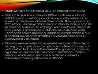 • Estado Mundial de la Infancia 2005 - La infancia amenazada
• El Estado Mundial de la Infancia 2005 se centra en la infancia,
definida como un estado y condición de la vida del menor de
edad. La Convención sobre los Derechos del Niño, aprobada en
1989, ofrece una nueva definición de la infancia sobre la base de
los derechos humanos. Sin embargo, para cientos de millones de
niños y niñas la promesa de la infancia que se describe en la
Convención parece haberse quedado sin cumplir debido a que
la pobreza, los conflictos armados y el VIH/Sida amenazan su
supervivencia y desarrollo.
• El informe examina estas tres amenazas fundamentales y ofrece
un programa amplio de acción para combatirlas. Concluye con
un llamado a todas las partes interesadas - gobiernos, donantes,
organismos internacionales, así como comunidades, familias,
empresas e individuos - para volver a afirmar y renovar su
compromiso moral y jurídico con la infancia.

 