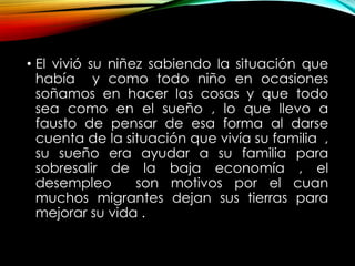 • El vivió su niñez sabiendo la situación que
había y como todo niño en ocasiones
soñamos en hacer las cosas y que todo
sea como en el sueño , lo que llevo a
fausto de pensar de esa forma al darse
cuenta de la situación que vivía su familia ,
su sueño era ayudar a su familia para
sobresalir de la baja economía , el
desempleo
son motivos por el cuan
muchos migrantes dejan sus tierras para
mejorar su vida .

 