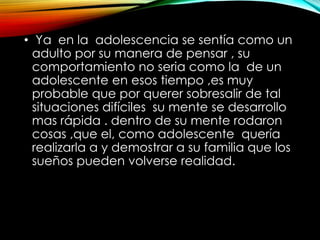 • Ya en la adolescencia se sentía como un
adulto por su manera de pensar , su
comportamiento no seria como la de un
adolescente en esos tiempo ,es muy
probable que por querer sobresalir de tal
situaciones difíciles su mente se desarrollo
mas rápida . dentro de su mente rodaron
cosas ,que el, como adolescente quería
realizarla a y demostrar a su familia que los
sueños pueden volverse realidad.

 