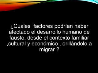 ¿Cuales factores podrían haber
afectado el desarrollo humano de
fausto, desde el contexto familiar
,cultural y económico , orillándolo a
migrar ?

 
