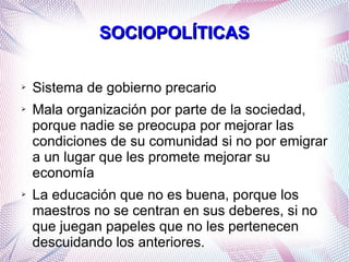 SOCIOPOLÍTICAS
➢
➢

➢

Sistema de gobierno precario
Mala organización por parte de la sociedad,
porque nadie se preocupa por mejorar las
condiciones de su comunidad si no por emigrar
a un lugar que les promete mejorar su
economía
La educación que no es buena, porque los
maestros no se centran en sus deberes, si no
que juegan papeles que no les pertenecen
descuidando los anteriores.

 