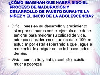 ¿CÓMO IMAGINAN QUE HABRÁ SIDO EL
PROCESO DE MADURACIÓN Y
DESARROLLO DE FAUSTO DURANTE LA
NIÑEZ Y EL INICIO DE LA ADOLESCENCIA?
➢

➢

Difícil, pues en su desarrollo y crecimiento
siempre se marca con el ejemplo que debe
emigrar para mejorar su calidad de vida,
además consideramos que no da el 100 en
estudiar por estar esperando a que llegue el
momento de emigrar como lo hacen todos lo
demás.
Vivían con su tío y había conflicto; existía
mucha pobreza

 