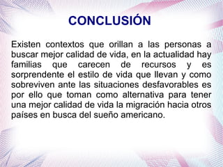 CONCLUSIÓN
Existen contextos que orillan a las personas a
buscar mejor calidad de vida, en la actualidad hay
familias que carecen de recursos y es
sorprendente el estilo de vida que llevan y como
sobreviven ante las situaciones desfavorables es
por ello que toman como alternativa para tener
una mejor calidad de vida la migración hacia otros
países en busca del sueño americano.

 