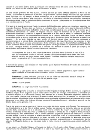 creación de una versión distinta de las que circulan como oficiales dentro del núcleo social. Así Goethe refracta al
hombre junto al mito, su vida y destino dentro de otro mundo, el textual.
En esta versión goethiana del mito fáustico, podemos observar que como artificios predomina la fusión de los
tiempos, exactamente el pasado con el presente. De igual manera, separa el tiempo del suceso del lugar concreto
donde tuvo lugar (13). Por ejemplo, la Noche de Walpurgis, en la que se refiere el lugar concreto pero no la fecha
exacta. En otros casos Goethe, ante todo busca, y encuentra un movimiento visible del tiempo histórico, inseparable
del ambiente natural y todo el conjunto de objetos creados por el hombre y relacionados con el ambiente natural, ésta
es el cronotopo central de Fausto.
A lo largo de la leyenda vemos que Fausto no necesita de Mefistófeles para realizar sus evocaciones a espíritus o a
personajes fenecidos. Tampoco para sus hechizos o sortilegios varios, ni mucho menos para la elaboración de filtros
mágicos o sus tareas alquímicas. Mefistófeles sirve al mago como transporte o como protector. No es extraño que lo
encontremos transformado en caballo, en Pegaso, inclusive adopta la apariencia de un perro negro, y de
acompañarlo adonde vaya. En Fausto, la figura de Mefistófeles es el nexo entre el deseo y la satisfacción. Por ende,
no desarrolla su presencia una mera herramienta utilitaria, por el contrario, Mefistófeles cumple los diversos deseos
produciéndole placer y regocijo, justificando los beneficios del pacto. El ejemplo central del deseo es la posesión de
Margarita y de su amor. Además de esta función, el demonio cumple otras, aunque sean accesorias y
complementarias de la primera. Entre estas destacan la adoctrinación del mago. Recordemos los consejos a lo largo
del texto, los filtros que le concede, y la explicación de los fenómenos que ocurren durante la Noche de Walpurgis. Es
en esta escena en donde los dones aleccionadores se aprecian con mayor claridad. Le explica con detalle los ritos de
las brujas, sortilegios diversos, lo previene de la medusa, etc. Inclusive le detalla el papel que cumple y las
restricciones a las que se ve sujeto al momento de rescatar a Margarita:
Te acompañaré allí, que es todo cuanto puedo hacer, pues bien sabes que ni en el cielo ni en la
tierra soy omnipotente. Turbaré la razón del carcelero, para que te apoderes de las llaves; pero debo
advertirte que sólo una mano humana puede liberarla. Yo vigilaré; tendré los caballos encantados a
punto, y os sacaré de allí. Es todo lo que puedo hacer.
El momento del pacto ha sido retratado con más fidelidad que la figura de Mefistófeles. En la obra del poeta alemán
se encuentra este diálogo:
Fausto - (...) ¿qué quieres de mí, maligno espíritu: bronce, mármol, pergamino o papel? También
dejo a tu elección el si debo escribirlo con un estilo, un buril o una pluma.
Mefistófeles - ¡Cuánta palabrería! ¿Por qué te has de exaltar de este modo? Basta un pedazo de
papel cualquiera con tal que lo escribas con una gota de sangre.
Fausto - Si así lo quieres...
Mefistófeles - La sangre es un fluido muy especial.
Este pequeño diálogo toma en cuenta el principal elemento del pacto: la sangre. Si bien es cierto, no se pone de
manifiesto ninguna de las exigencias que un pacto satánico requiere. Sin embargo, posteriormente se entenderá que
el propósito del pacto es la posición del cuerpo y alma del mago. En la leyenda, Mefistófeles se presenta ante Fausto
junto con Satanás, mientras que en el texto no media Satanás entre el doctor y el demonio. La desaparición de
Satanás obedece a la intención de dar a Mefistófeles mayor participación e independencia a lo largo de la obra, quien
únicamente se ve sujeto a las órdenes del mago porque así lo estipula el acuerdo y además es verosímil con los
detalles dados por los grimorios (14).
Otra de las variaciones es la ausencia de Helena como mujer del doctor, aunque en la Segunda Parte su presencia
sea importantísima, y la del hijo de ambos: Justus Faustus. La presencia de Margarita, quien es una doncella
inocente, bella, perteneciente no a la alta clase social sino lo contrario. Su imagen se emparienta con la mujer
bucólica, acentuando el matiz de pureza y castidad que desborda su timidez. Es ella el objeto de deseo por el cual
Fausto entrega su alma a Mefistófeles. Toda la Primera parte está plagada de ejemplos que evidencian so obsesión
amorosa, aunque Goethe no manifieste el aspecto sexual de su personaje, quien es una construcción de tendencia
asexual. Más bien el deseo por Margarita es un deseo placentero y de contemplación. La veneración es evidente
pues Fausto cosifica a su doncella, siéndole principalmente placentero su posesión que su compenetración vital. La
salvación de Margarita obedece a que no acepta perder el motivo mismo de su perdición, pues necesita justificar tal
hecho.
Lo que ocurre con Cristóbal Wagner, el famulus, es distinto. En el relato mítico, Wagner cumple una función
importantísima: la documentación e información de la vida de su maestro por vía oral. Este recurso incrementa la
 